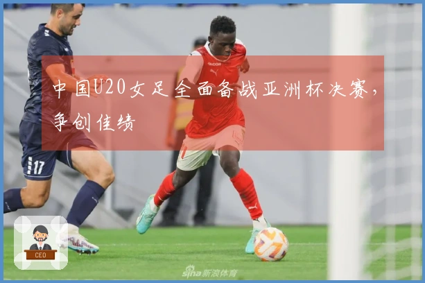 中国U20女足全面备战亚洲杯决赛，争创佳绩