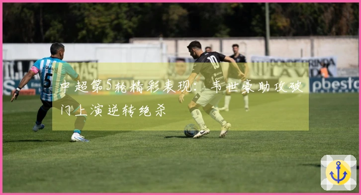 中超第5轮精彩表现：韦世豪助攻破门上演逆转绝杀