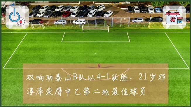 双响助泰山B队以4-1获胜，21岁邓淳泽荣膺中乙第二轮最佳球员