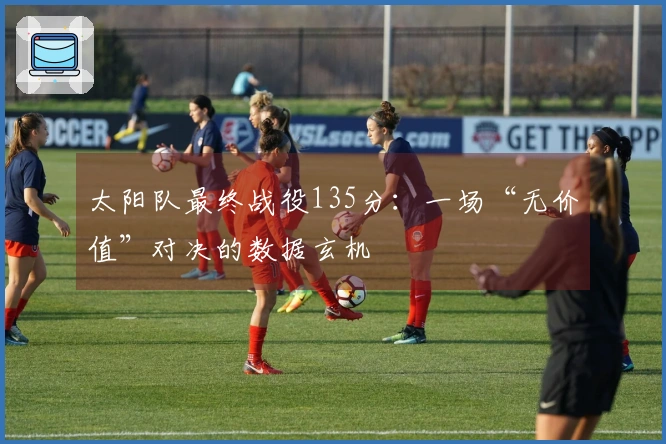 太阳队最终战役135分：一场“无价值”对决的数据玄机