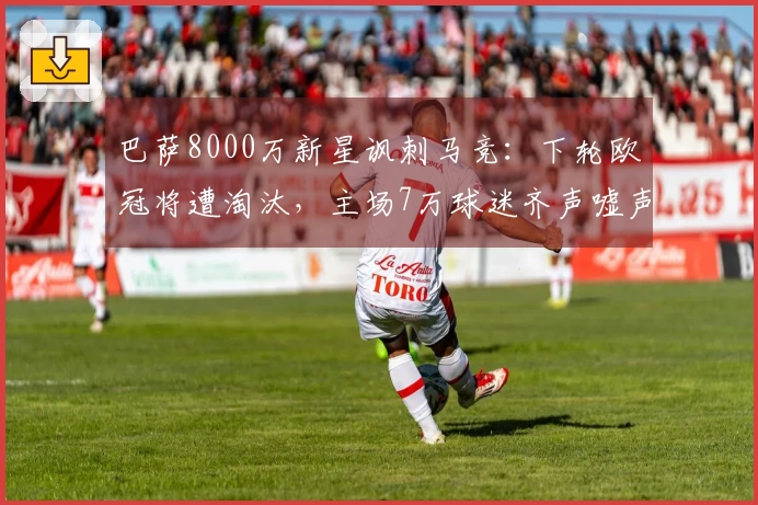 巴萨8000万新星讽刺马竞：下轮欧冠将遭淘汰，主场7万球迷齐声嘘声